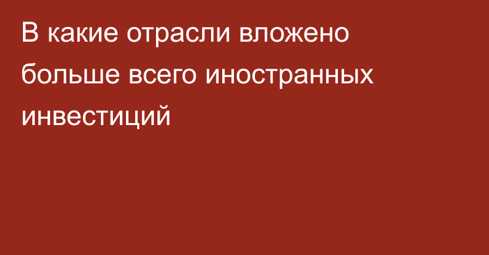 В какие отрасли вложено больше всего иностранных инвестиций