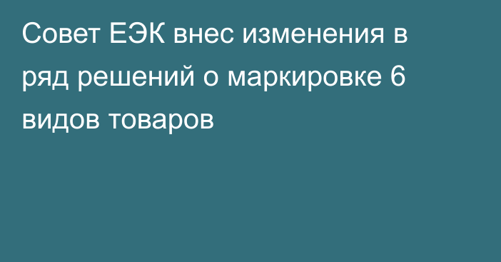 Совет ЕЭК внес изменения в ряд решений о маркировке 6 видов товаров