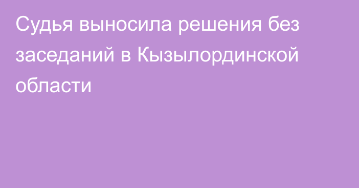 Судья выносила решения без заседаний в Кызылординской области