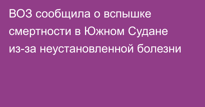 ВОЗ сообщила о вспышке смертности в Южном Судане из-за неустановленной болезни