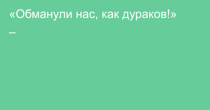 «Обманули нас, как дураков!» –