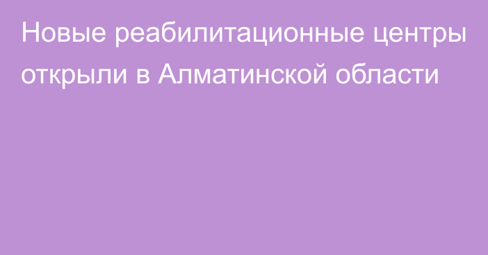 Новые реабилитационные центры открыли в Алматинской области