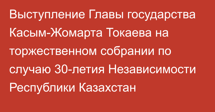 Выступление Главы государства Касым-Жомарта Токаева на торжественном собрании по случаю 30-летия Независимости Республики Казахстан