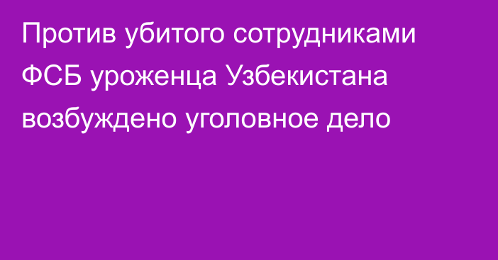 Против убитого сотрудниками ФСБ уроженца Узбекистана возбуждено уголовное дело