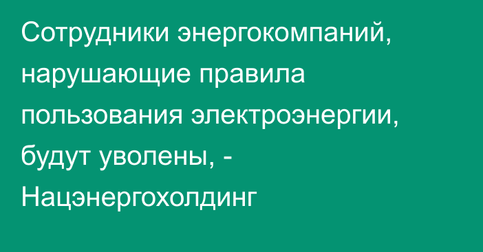 Сотрудники энергокомпаний, нарушающие правила пользования электроэнергии, будут уволены, - Нацэнергохолдинг