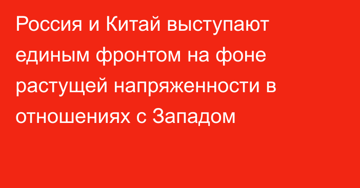 Россия и Китай выступают единым фронтом на фоне растущей напряженности в отношениях с Западом