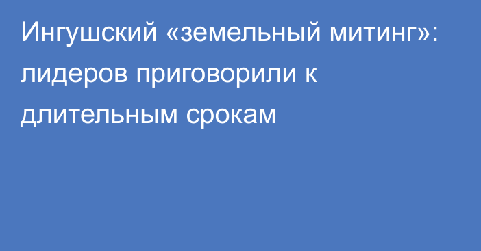 Ингушский «земельный митинг»: лидеров приговорили к длительным срокам