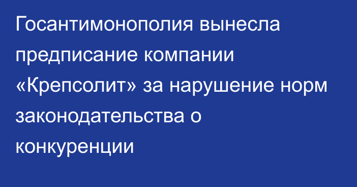 Госантимонополия вынесла предписание компании «Крепсолит» за нарушение норм законодательства о конкуренции