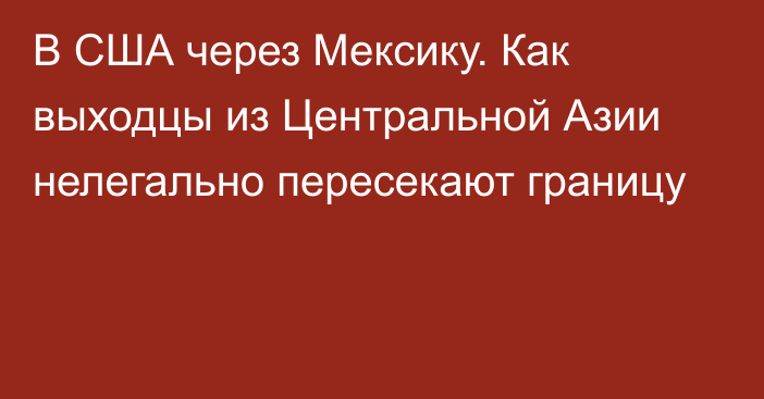 В США через Мексику. Как выходцы из Центральной Азии нелегально пересекают границу