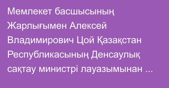 Мемлекет басшысының Жарлығымен Алексей Владимирович Цой Қазақстан Республикасының Денсаулық сақтау министрі лауазымынан босатылды