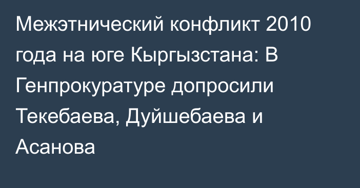 Межэтнический конфликт 2010 года на юге Кыргызстана: В Генпрокуратуре допросили Текебаева, Дуйшебаева и Асанова