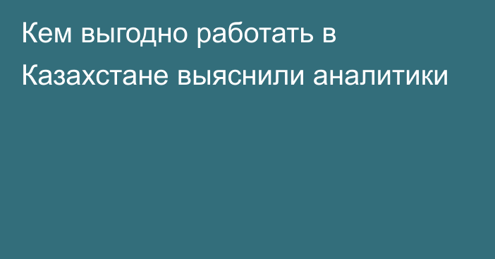 Кем выгодно работать в Казахстане выяснили аналитики