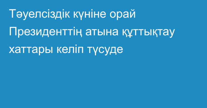 Тәуелсіздік күніне орай Президенттің атына құттықтау хаттары келіп түсуде