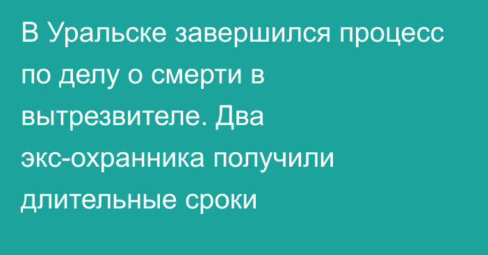 В Уральске завершился процесс по делу о смерти в вытрезвителе. Два экс-охранника получили длительные сроки