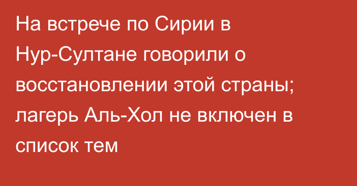 На встрече по Сирии в Нур-Султане говорили о восстановлении этой страны; лагерь Аль-Хол не включен в список тем