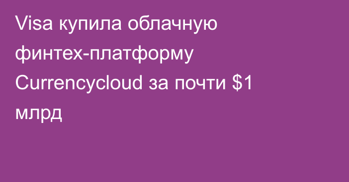 Visa купила облачную финтех-платформу Currencycloud за почти $1 млрд