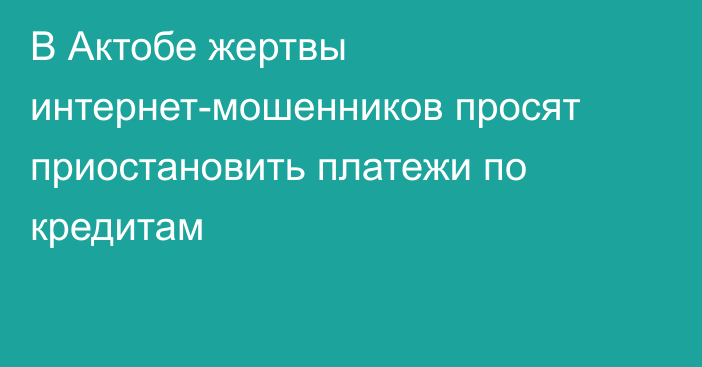 В Актобе жертвы интернет-мошенников просят приостановить платежи по кредитам