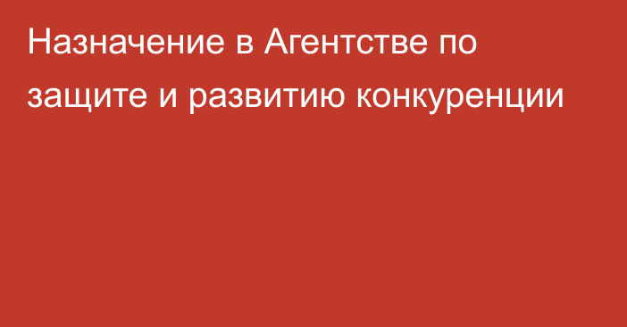 Назначение в Агентстве по защите и развитию конкуренции