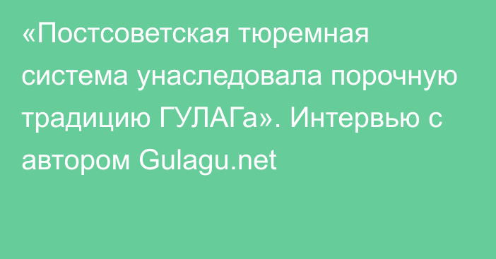 «Постсоветская тюремная система унаследовала порочную традицию ГУЛАГа». Интервью с автором Gulagu.net