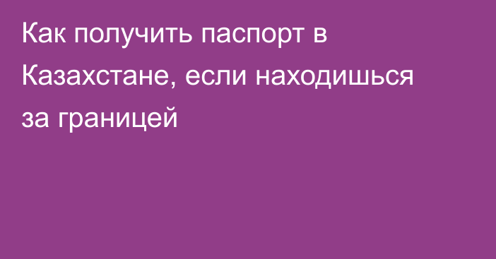 Как получить паспорт в Казахстане, если находишься за границей