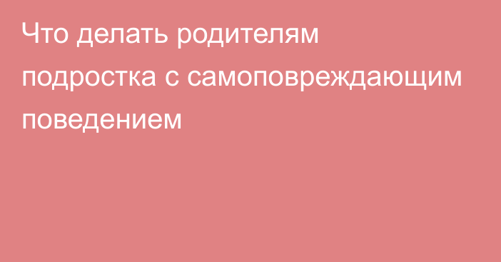 Что делать родителям подростка с самоповреждающим поведением