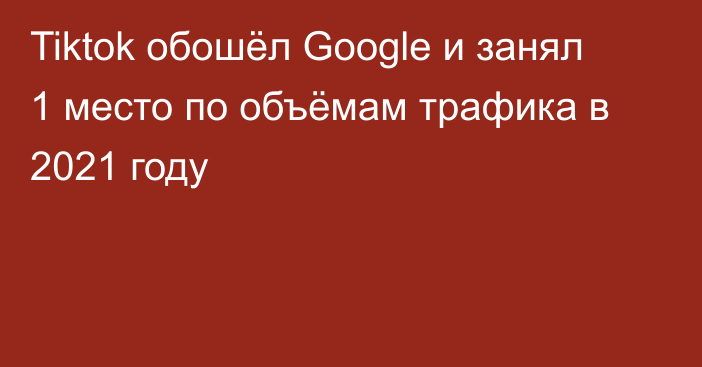 Tiktok обошёл Google и занял 1 место по объёмам трафика в 2021 году