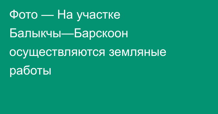 Фото — На участке Балыкчы—Барскоон осуществляются земляные работы