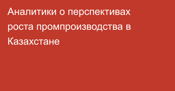 Аналитики о перспективах роста промпроизводства в Казахстане