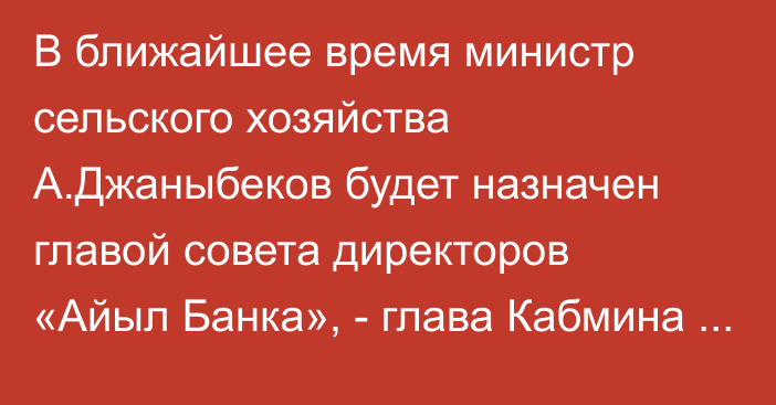 В ближайшее время министр сельского хозяйства А.Джаныбеков будет назначен главой совета директоров «Айыл Банка», - глава Кабмина А.Жапаров