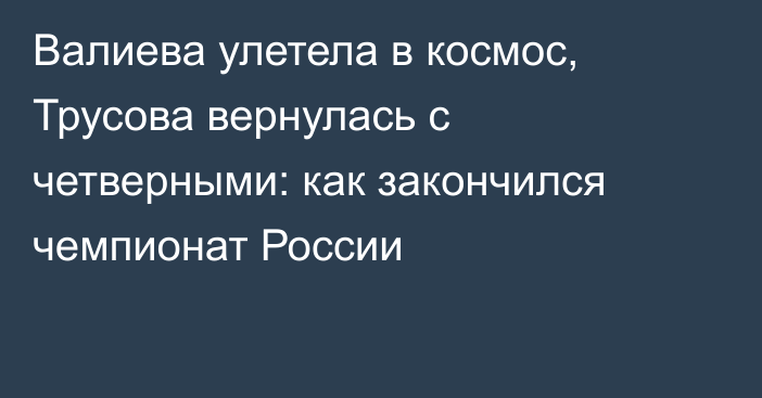 Валиева улетела в космос, Трусова вернулась с четверными: как закончился чемпионат России