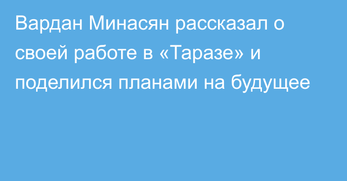 Вардан Минасян рассказал о своей работе в «Таразе»  и поделился планами на будущее