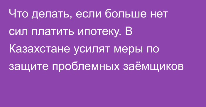 Что делать, если больше нет сил платить ипотеку. В Казахстане усилят меры по защите проблемных заёмщиков