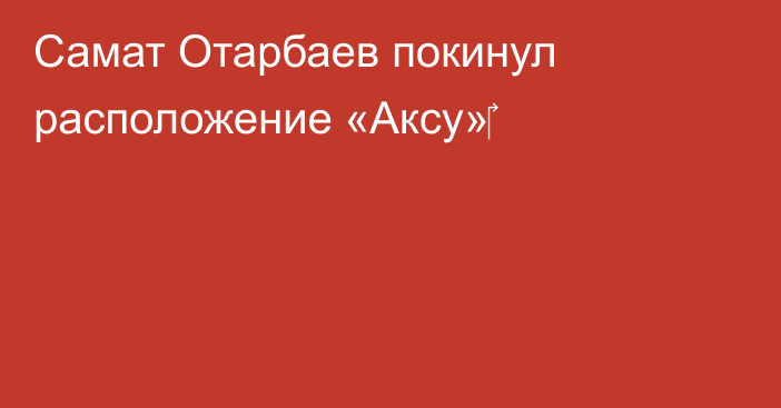 Самат Отарбаев покинул расположение «Аксу»‎