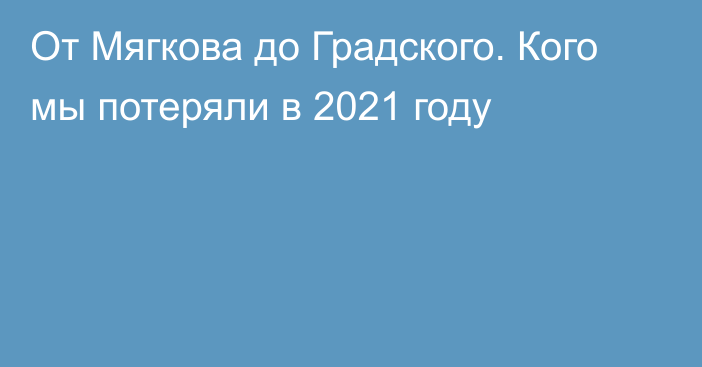 От Мягкова до Градского. Кого мы потеряли в 2021 году