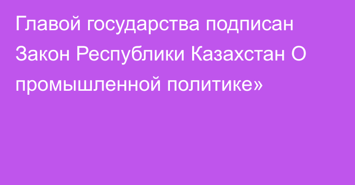 Главой государства подписан Закон Республики Казахстан О промышленной политике»