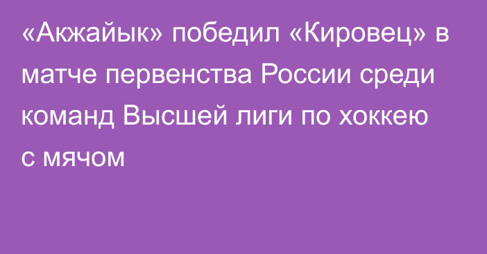 «Акжайык» победил «Кировец» в матче первенства России среди команд Высшей лиги по хоккею с мячом