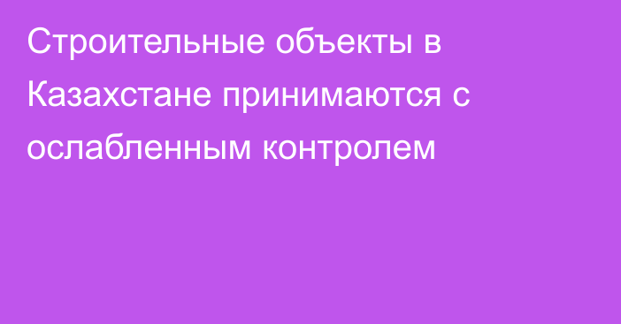 Строительные объекты в Казахстане принимаются с ослабленным контролем