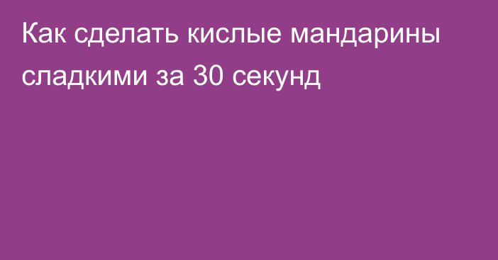 Как сделать кислые мандарины сладкими за 30 секунд