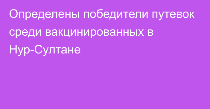 Определены победители путевок среди вакцинированных в Нур-Султане