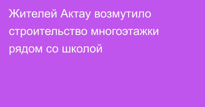 Жителей Актау возмутило строительство многоэтажки рядом со школой