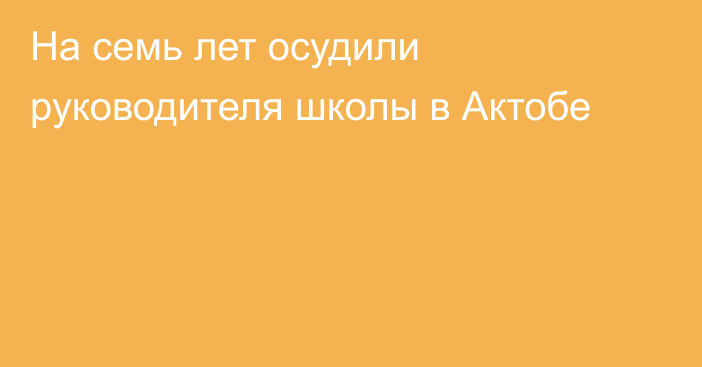 На семь лет осудили руководителя школы в Актобе