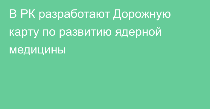 В РК разработают Дорожную карту по развитию ядерной медицины