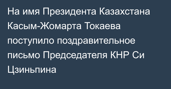 На имя Президента Казахстана Касым-Жомарта Токаева поступило поздравительное письмо Председателя КНР Си Цзиньпина