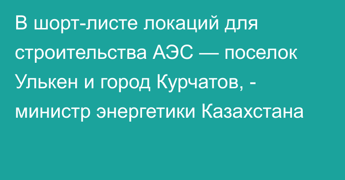 В шорт-листе локаций для строительства АЭС — поселок Улькен и город Курчатов, - министр энергетики Казахстана