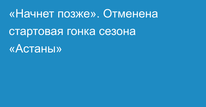 «Начнет позже». Отменена стартовая гонка сезона «Астаны»