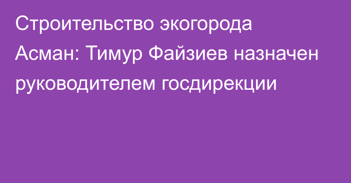 Строительство экогорода Асман: Тимур Файзиев назначен руководителем госдирекции