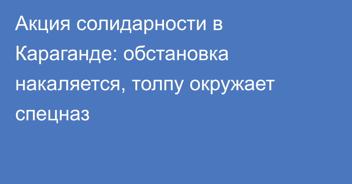 Акция солидарности в Караганде: обстановка накаляется, толпу окружает спецназ