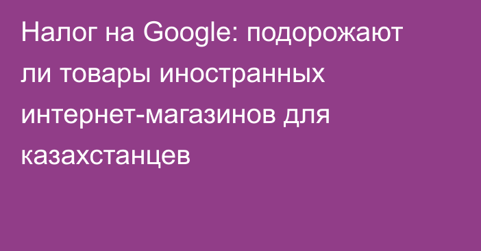 Налог на Google: подорожают ли товары иностранных интернет-магазинов для казахстанцев