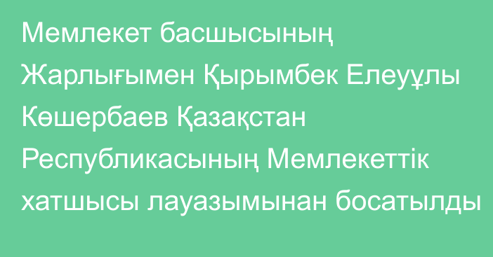 Мемлекет басшысының Жарлығымен Қырымбек Елеуұлы Көшербаев Қазақстан Республикасының Мемлекеттік хатшысы лауазымынан босатылды