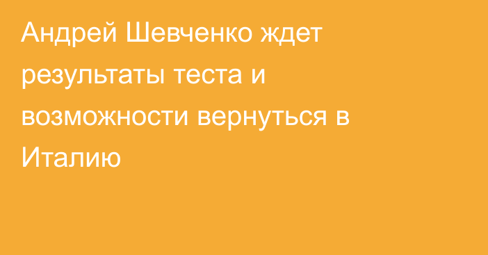 Андрей Шевченко ждет результаты теста и возможности вернуться в Италию